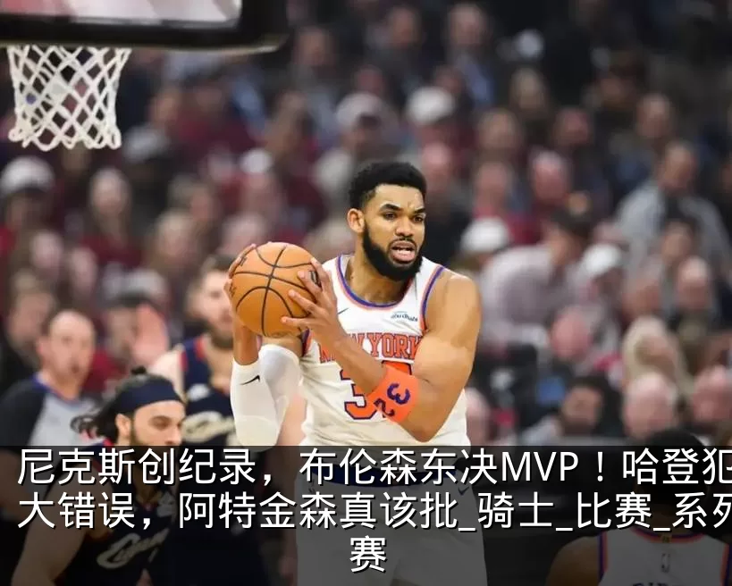 尼克斯创纪录，布伦森东决MVP！哈登犯两大错误，阿特金森真该批_骑士_比赛_系列赛